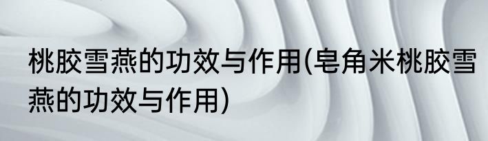 桃胶雪燕的功效与作用(皂角米桃胶雪燕的功效与作用)