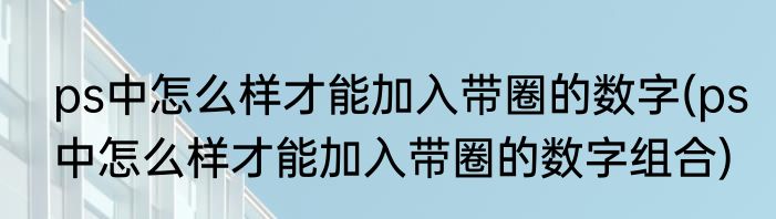 ps中怎么样才能加入带圈的数字(ps中怎么样才能加入带圈的数字组合)