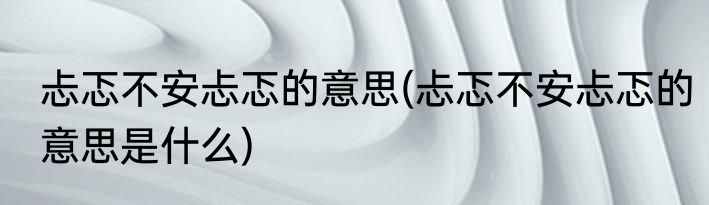忐忑不安忐忑的意思(忐忑不安忐忑的意思是什么)