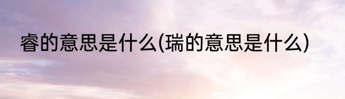 睿的意思是什么(瑞的意思是什么)