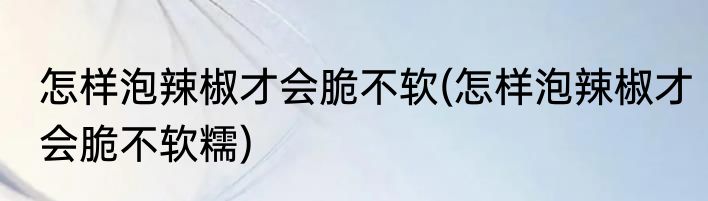 怎样泡辣椒才会脆不软(怎样泡辣椒才会脆不软糯)