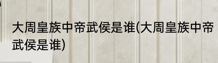 大周皇族中帝武侯是谁(大周皇族中帝武侯是谁)