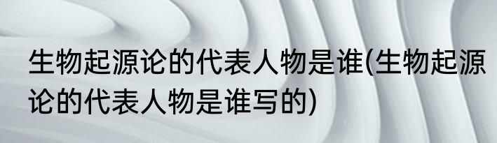 生物起源论的代表人物是谁(生物起源论的代表人物是谁写的)