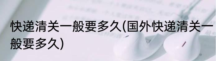 快递清关一般要多久(国外快递清关一般要多久)