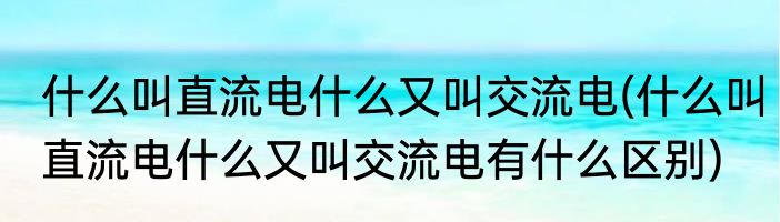 什么叫直流电什么又叫交流电(什么叫直流电什么又叫交流电有什么区别)