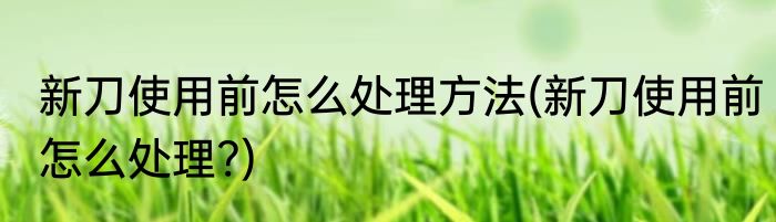 新刀使用前怎么处理方法(新刀使用前怎么处理?)