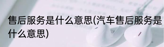 售后服务是什么意思(汽车售后服务是什么意思)