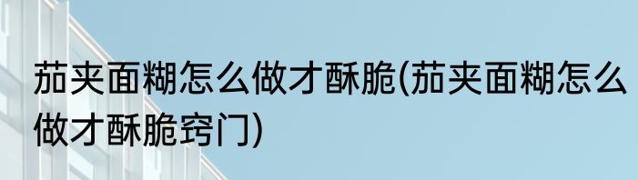 茄夹面糊怎么做才酥脆(茄夹面糊怎么做才酥脆窍门)