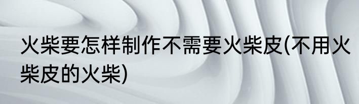 火柴要怎样制作不需要火柴皮(不用火柴皮的火柴)