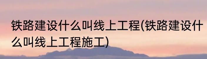 铁路建设什么叫线上工程(铁路建设什么叫线上工程施工)