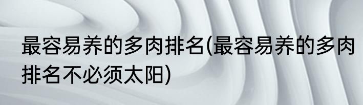 最容易养的多肉排名(最容易养的多肉排名不必须太阳)
