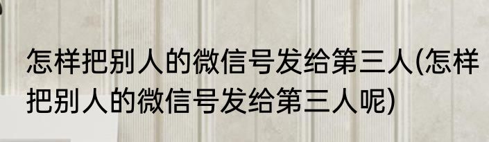 怎样把别人的微信号发给第三人(怎样把别人的微信号发给第三人呢)