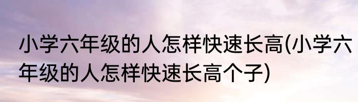 小学六年级的人怎样快速长高(小学六年级的人怎样快速长高个子)