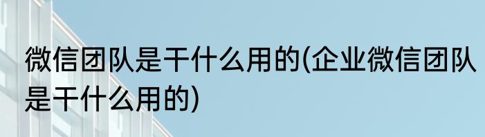 微信团队是干什么用的(企业微信团队是干什么用的)