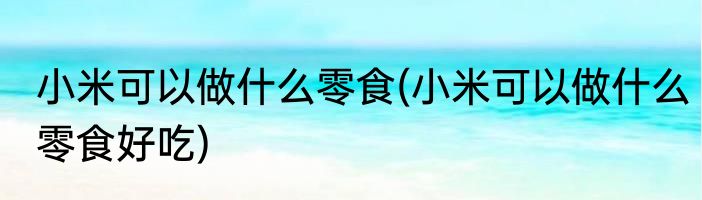 小米可以做什么零食(小米可以做什么零食好吃)