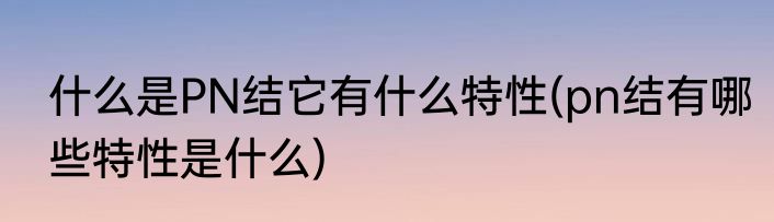 什么是PN结它有什么特性(pn结有哪些特性是什么)