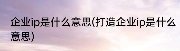 企业ip是什么意思(打造企业ip是什么意思)