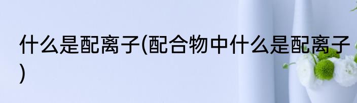 什么是配离子(配合物中什么是配离子)