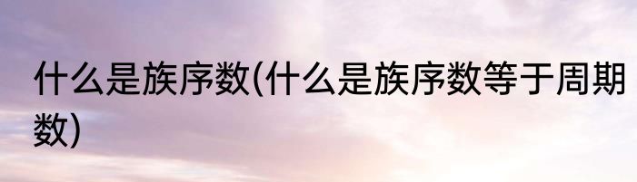 什么是族序数(什么是族序数等于周期数)