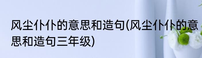 风尘仆仆的意思和造句(风尘仆仆的意思和造句三年级)