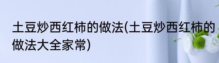 土豆炒西红柿的做法(土豆炒西红柿的做法大全家常)
