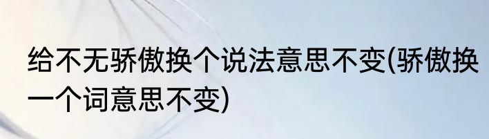 给不无骄傲换个说法意思不变(骄傲换一个词意思不变)