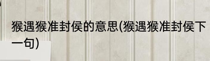 猴遇猴准封侯的意思(猴遇猴准封侯下一句)