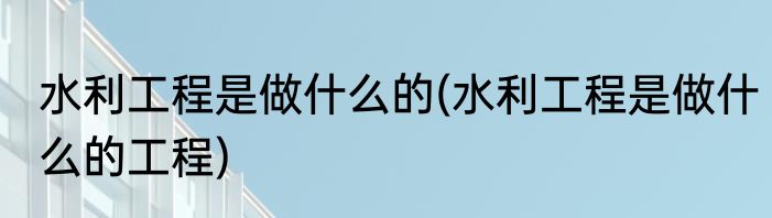 水利工程是做什么的(水利工程是做什么的工程)