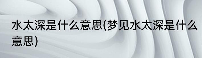 水太深是什么意思(梦见水太深是什么意思)