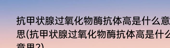 抗甲状腺过氧化物酶抗体高是什么意思(抗甲状腺过氧化物酶抗体高是什么意思?)