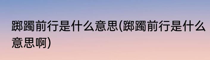 踯躅前行是什么意思(踯躅前行是什么意思啊)