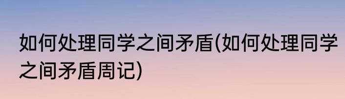 如何处理同学之间矛盾(如何处理同学之间矛盾周记)