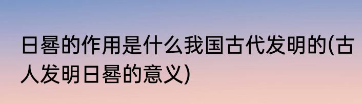 日晷的作用是什么我国古代发明的(古人发明日晷的意义)