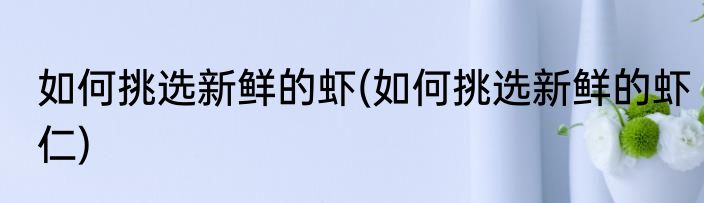 如何挑选新鲜的虾(如何挑选新鲜的虾仁)