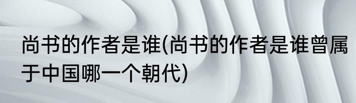 尚书的作者是谁(尚书的作者是谁曾属于中国哪一个朝代)