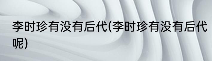 李时珍有没有后代(李时珍有没有后代呢)