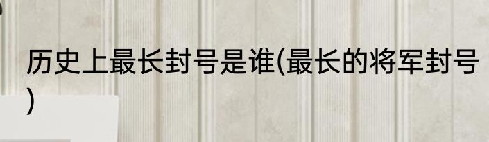 历史上最长封号是谁(最长的将军封号)