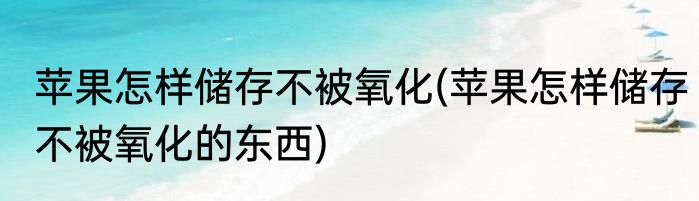 苹果怎样储存不被氧化(苹果怎样储存不被氧化的东西)