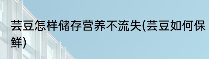 芸豆怎样储存营养不流失(芸豆如何保鲜)