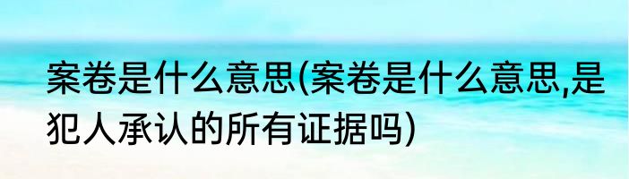 案卷是什么意思(案卷是什么意思,是犯人承认的所有证据吗)