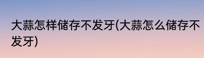 大蒜怎样储存不发牙(大蒜怎么储存不发牙)