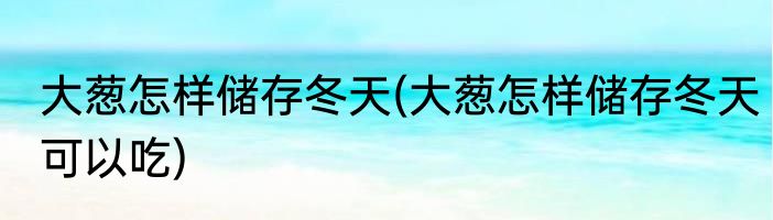 大葱怎样储存冬天(大葱怎样储存冬天可以吃)