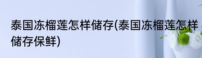 泰国冻榴莲怎样储存(泰国冻榴莲怎样储存保鲜)