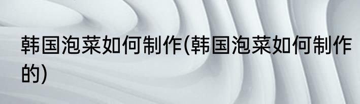 韩国泡菜如何制作(韩国泡菜如何制作的)