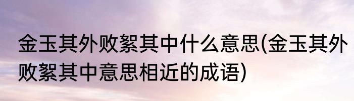 金玉其外败絮其中什么意思(金玉其外败絮其中意思相近的成语)