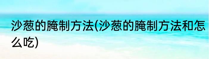 沙葱的腌制方法(沙葱的腌制方法和怎么吃)