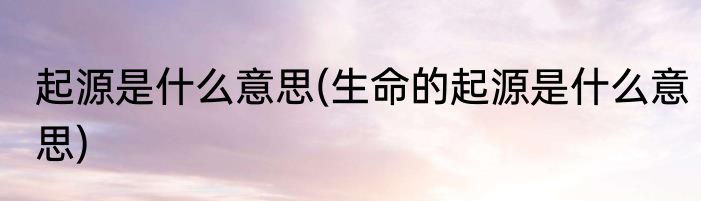 起源是什么意思(生命的起源是什么意思)