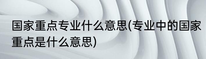 国家重点专业什么意思(专业中的国家重点是什么意思)