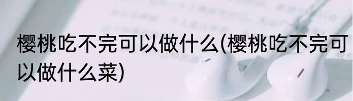 樱桃吃不完可以做什么(樱桃吃不完可以做什么菜)