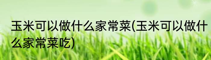 玉米可以做什么家常菜(玉米可以做什么家常菜吃)